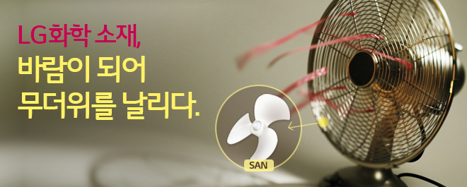 시원하게 여름을 날 수 있도록 도와주는 선풍기. 여기에도 LG화학의 소재가 숨어있습니다. 바로 바람을 담당하는 선풍기 날개에 ‘SAN’이라는 소재가 사용됩니다. SAN은 Styrene과 Acrylonitrile의 공중합체인 합성수지로, 투명성, 광택성 등이 우수한 특징을 가진 투명 플라스틱입니다