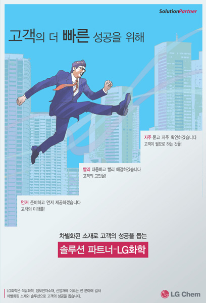 고객의 더 빠른 성공을 위해먼저 준비하고 먼저 제공하겠습니다. 고객의 미래를빨리 대응하고 빨리 해결하겠습니다. 고객의 고민을자주 묻고 자주 확인하겠습니다. 고객의 필요로 하는 것을!차별화된 소재로 고객의 성공을 돕는 솔루션파트너 - LG화학LG화학은 석유화학을 비롯해 정보전자소재, 그린에너지에 이르는 다양한 분야에 걸쳐 차별화된 소재와 솔류션으로 고객의 성공을 돕습니다.