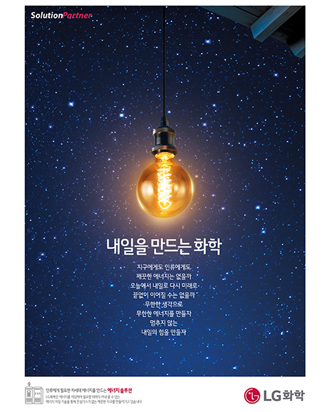 										2017년 LG화학 광고(카피) 옳은 미래지구에게도 인류에게도 깨끗한 에너지는 없을까오늘에서 내일로 다시 미래로, 끝없이 이어질 수는 없을까무한한 생각으로 무한한 에너지를 만들자멈추지 않는 내일의 힘을 만들자
									
									